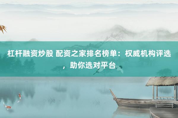 杠杆融资炒股 配资之家排名榜单：权威机构评选，助你选对平台