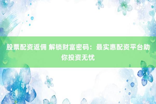 股票配资返佣 解锁财富密码：最实惠配资平台助你投资无忧