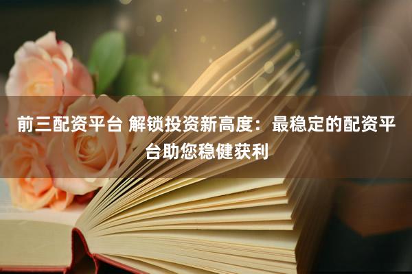 前三配资平台 解锁投资新高度：最稳定的配资平台助您稳健获利