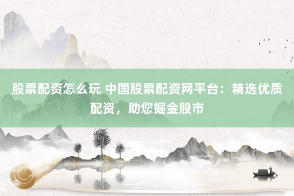 股票配资怎么玩 中国股票配资网平台：精选优质配资，助您掘金股市