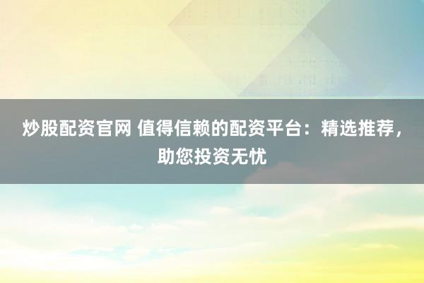炒股配资官网 值得信赖的配资平台：精选推荐，助您投资无忧