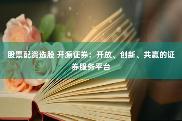 股票配资选股 开源证券：开放、创新、共赢的证券服务平台
