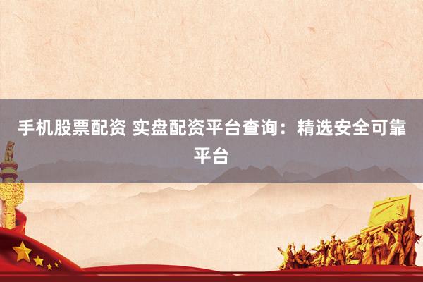 手机股票配资 实盘配资平台查询：精选安全可靠平台