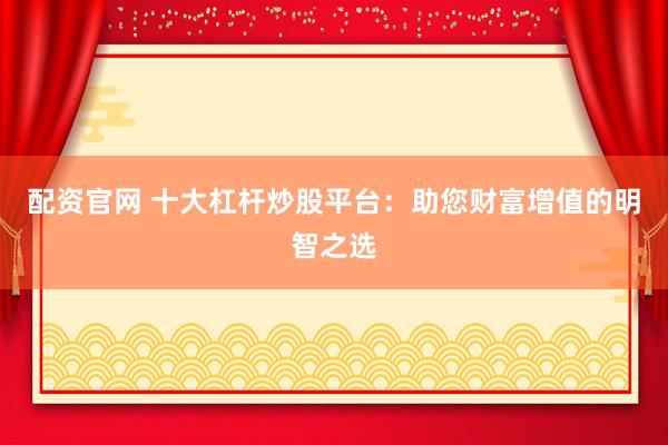 配资官网 十大杠杆炒股平台：助您财富增值的明智之选