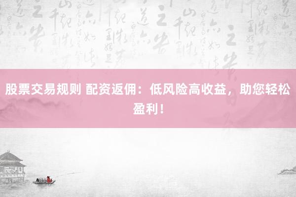 股票交易规则 配资返佣：低风险高收益，助您轻松盈利！