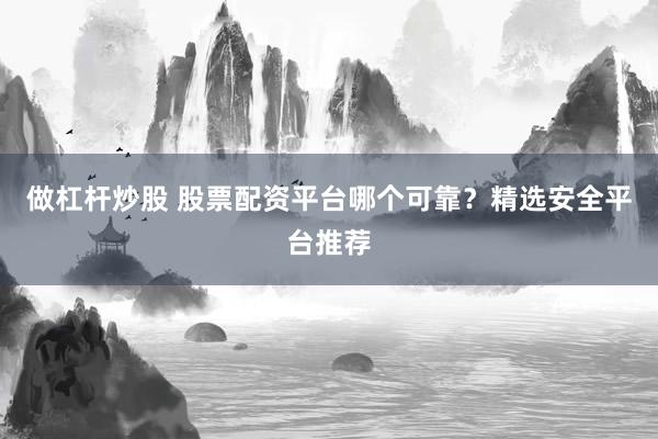 做杠杆炒股 股票配资平台哪个可靠？精选安全平台推荐