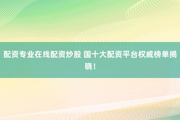 配资专业在线配资炒股 国十大配资平台权威榜单揭晓！