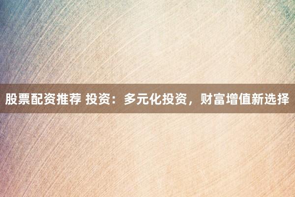 股票配资推荐 投资：多元化投资，财富增值新选择