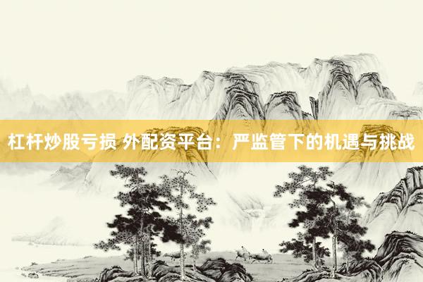 杠杆炒股亏损 外配资平台：严监管下的机遇与挑战