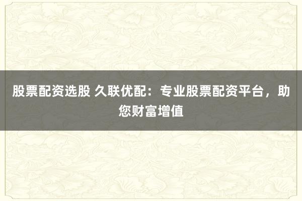 股票配资选股 久联优配：专业股票配资平台，助您财富增值