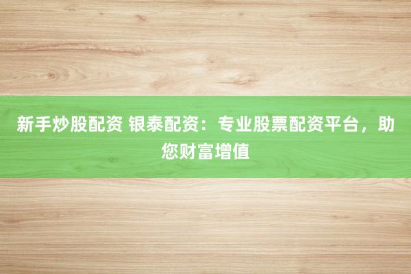 新手炒股配资 银泰配资：专业股票配资平台，助您财富增值
