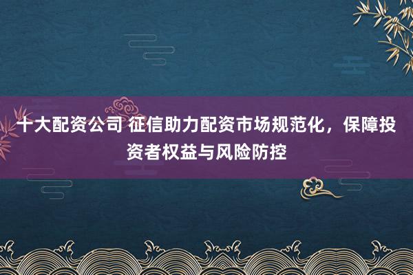 十大配资公司 征信助力配资市场规范化，保障投资者权益与风险防控