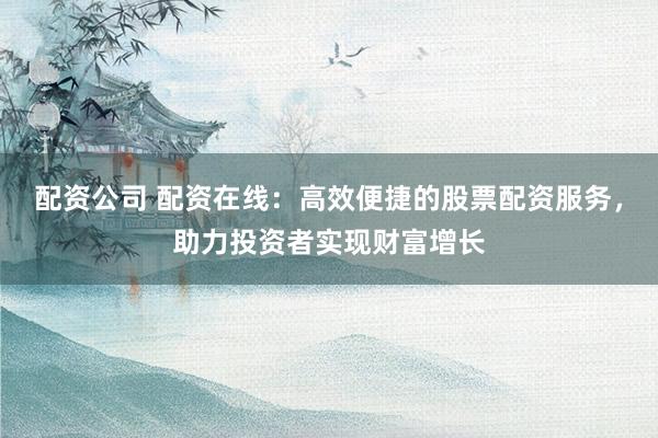 配资公司 配资在线：高效便捷的股票配资服务，助力投资者实现财富增长