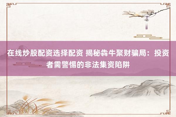 在线炒股配资选择配资 揭秘犇牛聚财骗局：投资者需警惕的非法集资陷阱