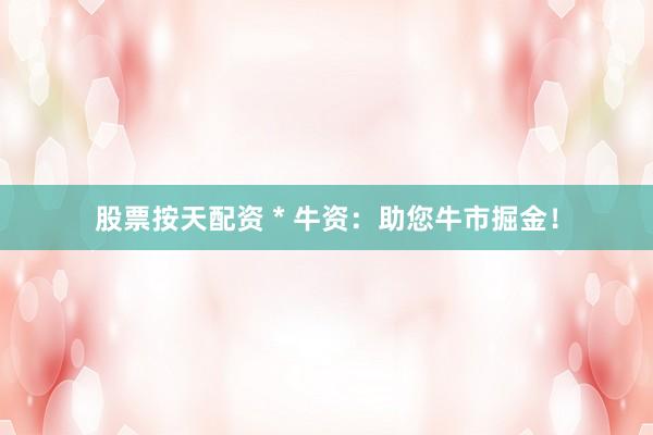 股票按天配资 * 牛资：助您牛市掘金！
