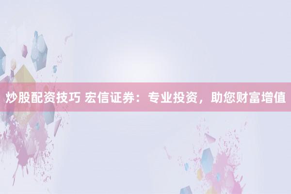 炒股配资技巧 宏信证券：专业投资，助您财富增值