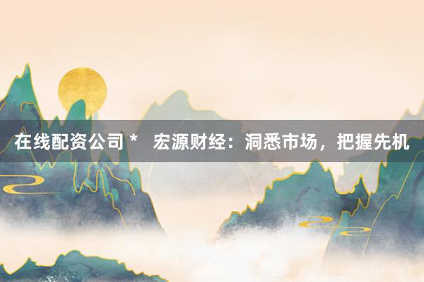 在线配资公司 *   宏源财经：洞悉市场，把握先机