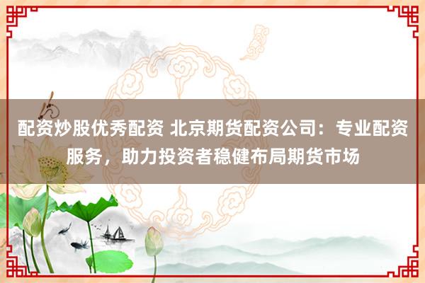 配资炒股优秀配资 北京期货配资公司：专业配资服务，助力投资者稳健布局期货市场
