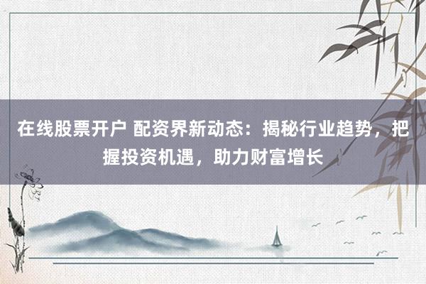 在线股票开户 配资界新动态：揭秘行业趋势，把握投资机遇，助力财富增长