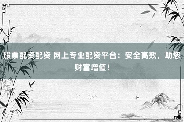 股票配资配资 网上专业配资平台：安全高效，助您财富增值！
