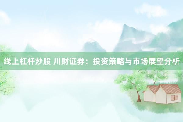 线上杠杆炒股 川财证券：投资策略与市场展望分析