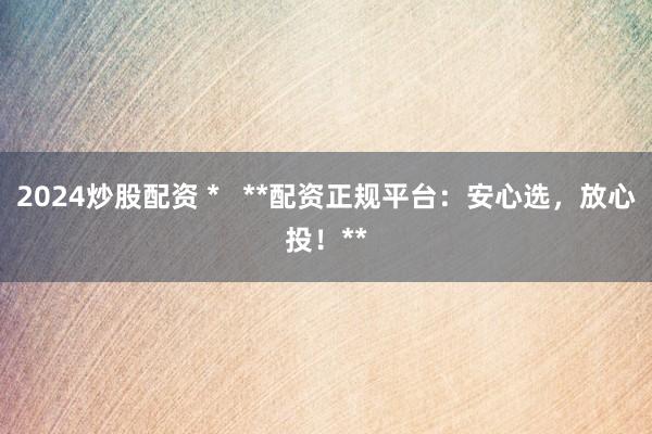 2024炒股配资 *   **配资正规平台：安心选，放心投！**