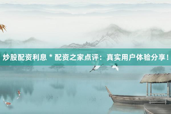 炒股配资利息 * 配资之家点评：真实用户体验分享！
