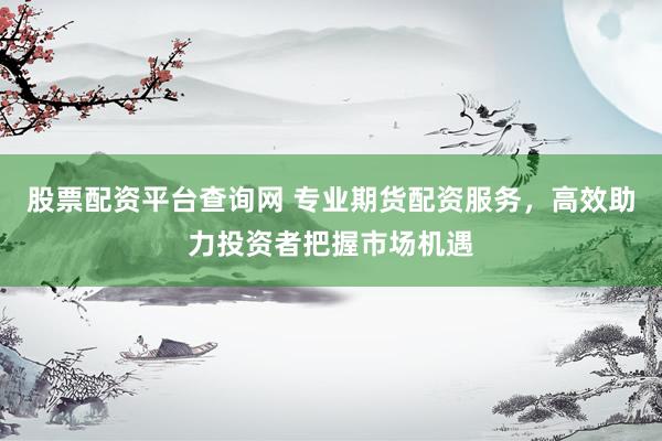 股票配资平台查询网 专业期货配资服务，高效助力投资者把握市场机遇