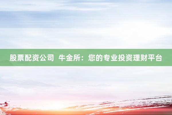 股票配资公司  牛金所：您的专业投资理财平台