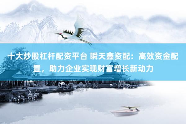 十大炒股杠杆配资平台 瞬天鑫资配：高效资金配置，助力企业实现财富增长新动力