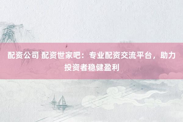配资公司 配资世家吧：专业配资交流平台，助力投资者稳健盈利