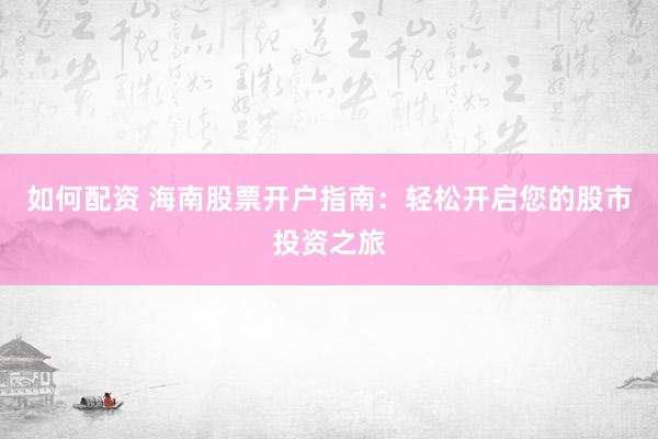 如何配资 海南股票开户指南：轻松开启您的股市投资之旅