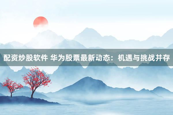 配资炒股软件 华为股票最新动态：机遇与挑战并存