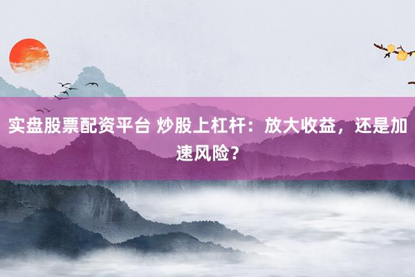实盘股票配资平台 炒股上杠杆：放大收益，还是加速风险？