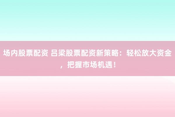 场内股票配资 吕梁股票配资新策略：轻松放大资金，把握市场机遇！