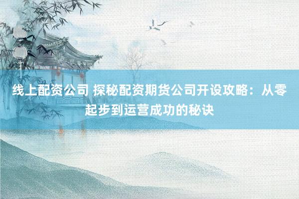 线上配资公司 探秘配资期货公司开设攻略：从零起步到运营成功的秘诀