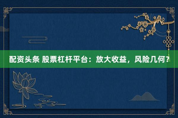 配资头条 股票杠杆平台：放大收益，风险几何？