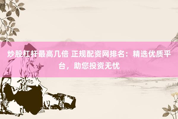 炒股杠杆最高几倍 正规配资网排名：精选优质平台，助您投资无忧