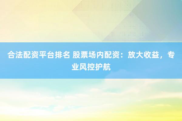 合法配资平台排名 股票场内配资：放大收益，专业风控护航