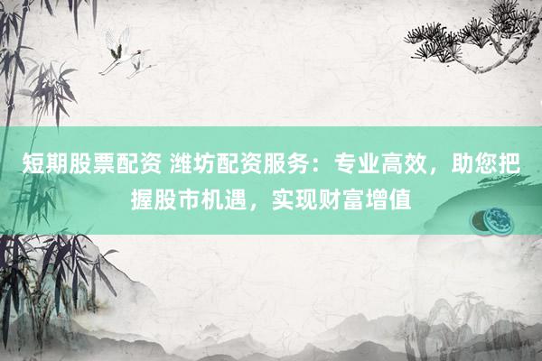短期股票配资 潍坊配资服务：专业高效，助您把握股市机遇，实现财富增值