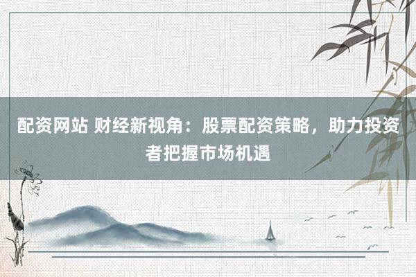 配资网站 财经新视角：股票配资策略，助力投资者把握市场机遇
