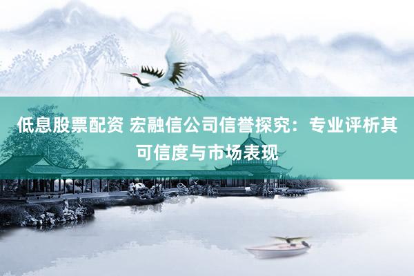 低息股票配资 宏融信公司信誉探究：专业评析其可信度与市场表现