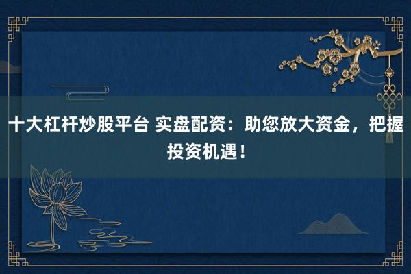 十大杠杆炒股平台 实盘配资：助您放大资金，把握投资机遇！