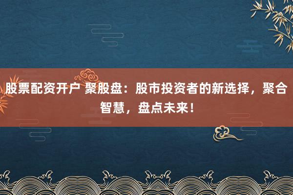 股票配资开户 聚股盘：股市投资者的新选择，聚合智慧，盘点未来！