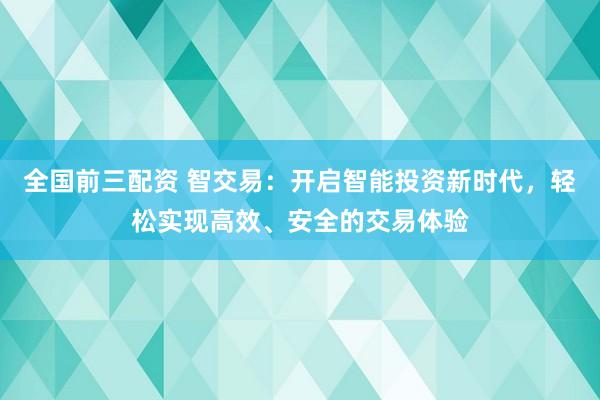 全国前三配资 智交易：开启智能投资新时代，轻松实现高效、安全的交易体验