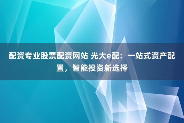 配资专业股票配资网站 光大e配：一站式资产配置，智能投资新选择