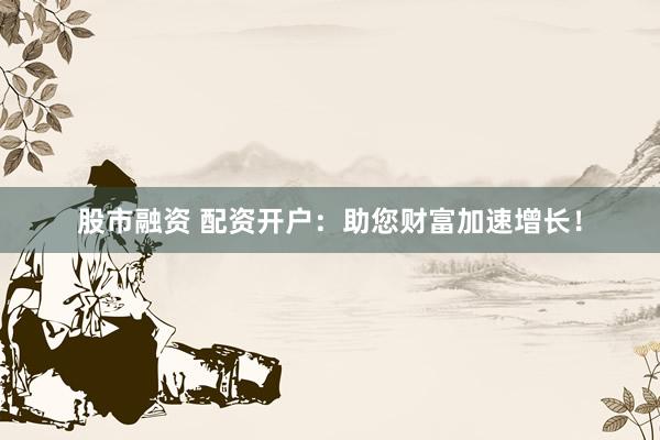 股市融资 配资开户：助您财富加速增长！