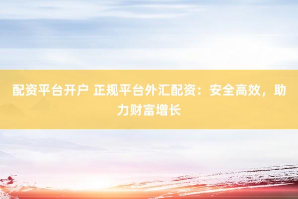 配资平台开户 正规平台外汇配资：安全高效，助力财富增长