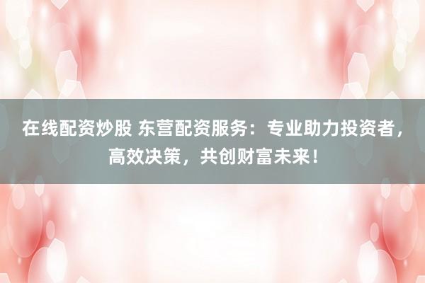 在线配资炒股 东营配资服务：专业助力投资者，高效决策，共创财富未来！