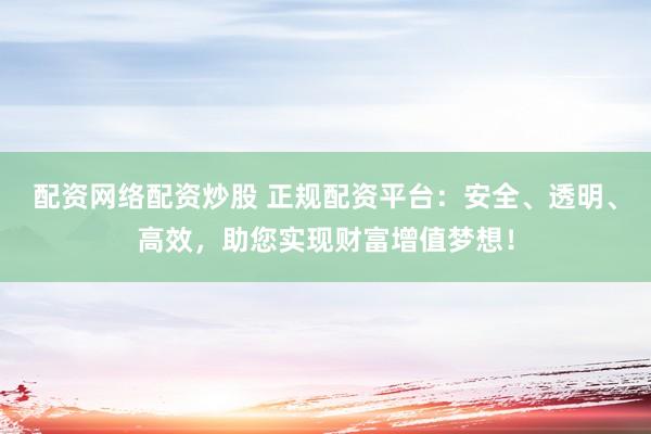 配资网络配资炒股 正规配资平台：安全、透明、高效，助您实现财富增值梦想！
